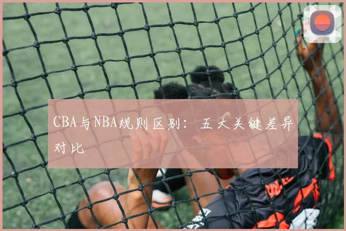 CBA与NBA规则区别:五大关键差异对比