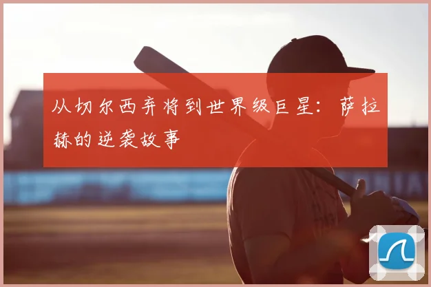 从切尔西弃将到世界级巨星:萨拉赫的逆袭故事