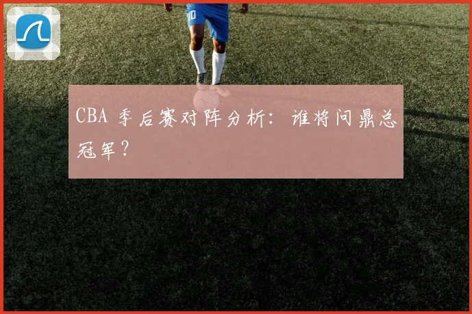 CBA 季后赛对阵分析:谁将问鼎总冠军?