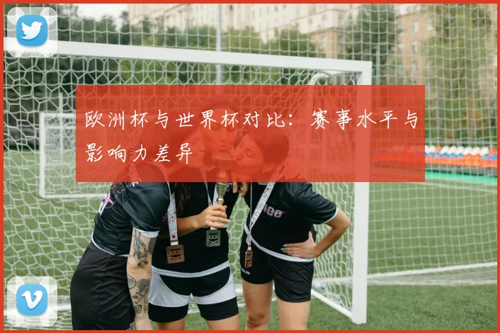 欧洲杯与世界杯对比：赛事水平与影响力差异