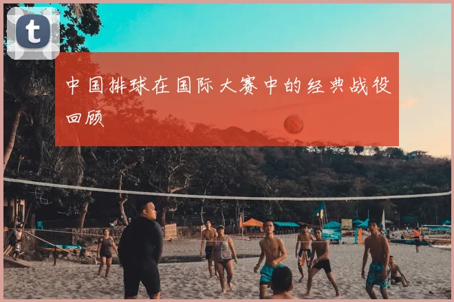 中国排球在国际大赛中的经典战役回顾