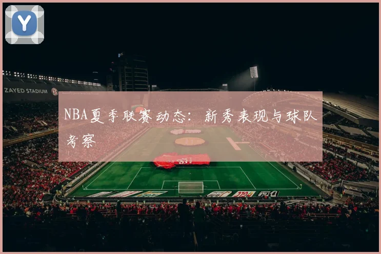 NBA夏季联赛动态：新秀表现与球队考察