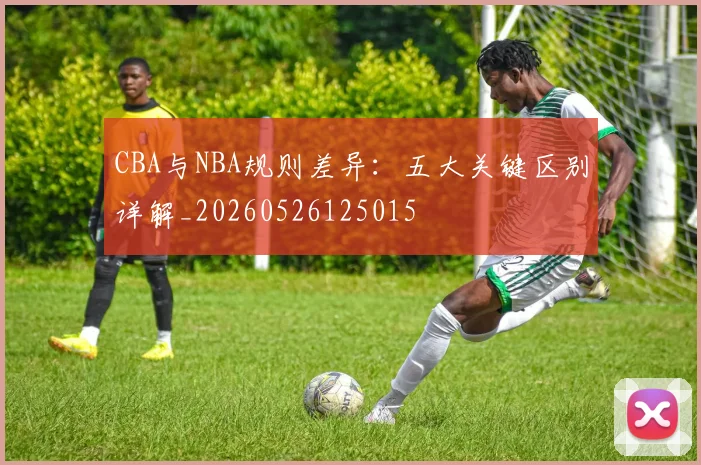 CBA与NBA规则差异:五大关键区别详解_20260526125015