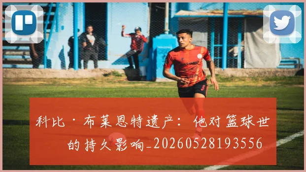 科比·布莱恩特遗产：他对篮球世界的持久影响_20260528193556