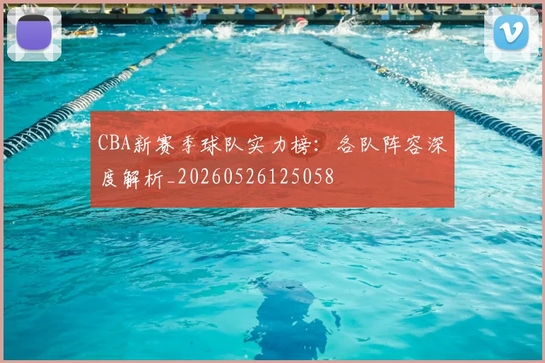 CBA新赛季球队实力榜:各队阵容深度解析_20260526125058