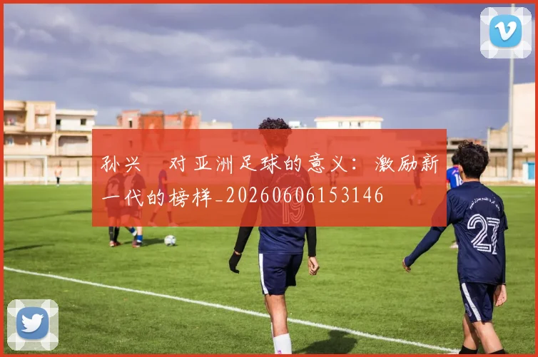 孙兴慜对亚洲足球的意义:激励新一代的榜样_20260606153146