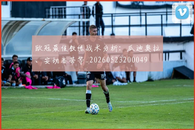 欧冠最佳教练战术分析:瓜迪奥拉、安切洛蒂等_20260523200049