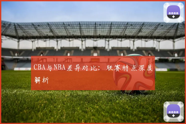 CBA与NBA差异对比:联赛特点深度解析