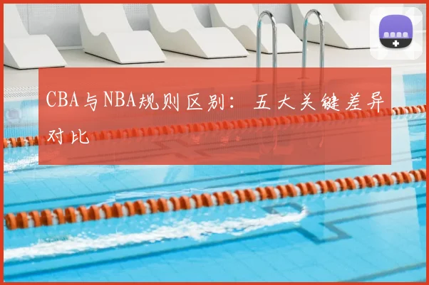 CBA与NBA规则区别:五大关键差异对比
