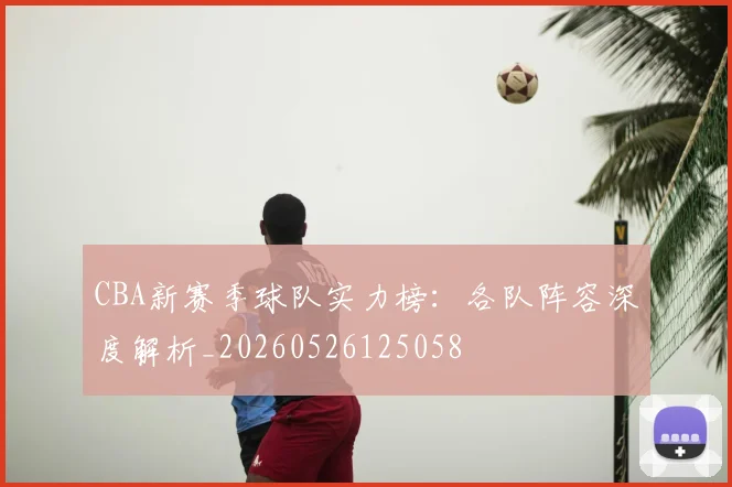 CBA新赛季球队实力榜:各队阵容深度解析_20260526125058