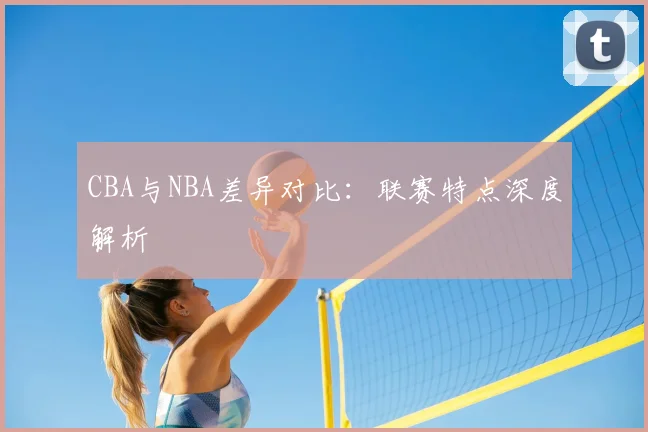 CBA与NBA差异对比:联赛特点深度解析